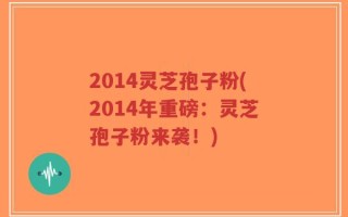 2014灵芝孢子粉(2014年重磅：灵芝孢子粉来袭！)