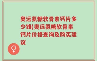 奥远氨糖软骨素钙片多少钱(奥远氨糖软骨素钙片价格查询及购买建议