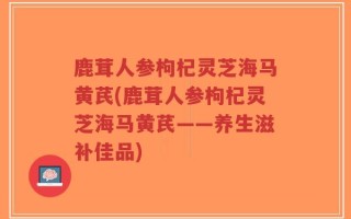 鹿茸人参枸杞灵芝海马黄芪(鹿茸人参枸杞灵芝海马黄芪——养生滋补佳品)