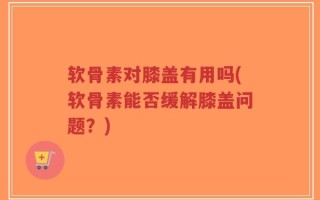软骨素对膝盖有用吗(软骨素能否缓解膝盖问题？)