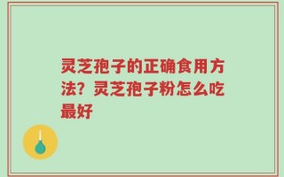 灵芝孢子的正确食用方法？灵芝孢子粉怎么吃最好