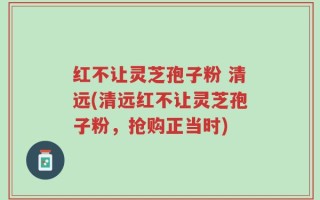 红不让灵芝孢子粉 清远(清远红不让灵芝孢子粉，抢购正当时)