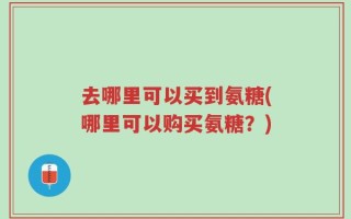 去哪里可以买到氨糖(哪里可以购买氨糖？)