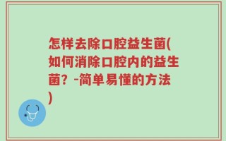 怎样去除口腔益生菌(如何消除口腔内的益生菌？-简单易懂的方法)