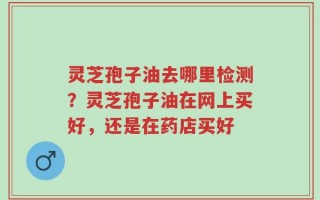 灵芝孢子油去哪里检测？灵芝孢子油在网上买好，还是在药店买好