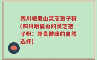 四川峨眉山灵芝孢子粉(四川峨眉山的灵芝孢子粉：尊贵健康的自然选择)