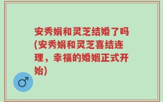 安秀娟和灵芝结婚了吗(安秀娟和灵芝喜结连理，幸福的婚姻正式开始)