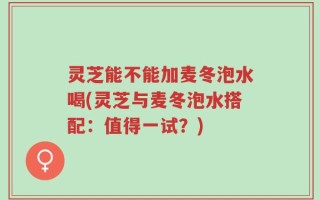 灵芝能不能加麦冬泡水喝(灵芝与麦冬泡水搭配：值得一试？)