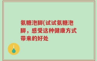 氨糖泡脚(试试氨糖泡脚，感受这种健康方式带来的好处