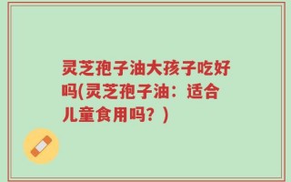灵芝孢子油大孩子吃好吗(灵芝孢子油：适合儿童食用吗？)