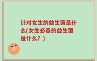针对女生的益生菌是什么(女生必备的益生菌是什么？)