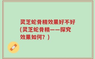灵芝蛇骨精效果好不好(灵芝蛇骨精——探究效果如何？)