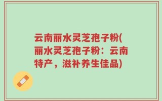 云南丽水灵芝孢子粉(丽水灵芝孢子粉：云南特产，滋补养生佳品)