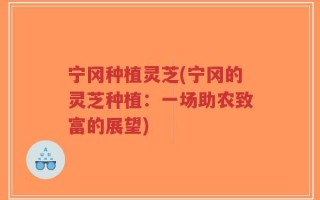 宁冈种植灵芝(宁冈的灵芝种植：一场助农致富的展望)