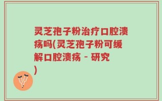灵芝孢子粉治疗口腔溃疡吗(灵芝孢子粉可缓解口腔溃疡 - 研究)
