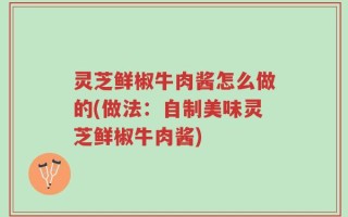 灵芝鲜椒牛肉酱怎么做的(做法：自制美味灵芝鲜椒牛肉酱)
