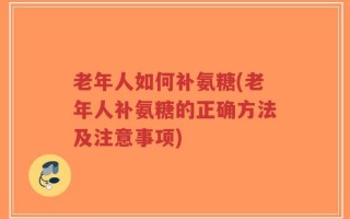 老年人如何补氨糖(老年人补氨糖的正确方法及注意事项)