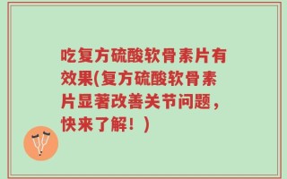 吃复方硫酸软骨素片有效果(复方硫酸软骨素片显著改善关节问题，快来了解！)