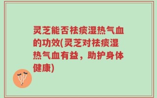 灵芝能否祛痰湿热气血的功效(灵芝对祛痰湿热气血有益，助护身体健康)
