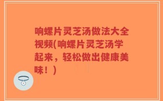 响螺片灵芝汤做法大全视频(响螺片灵芝汤学起来，轻松做出健康美味！)