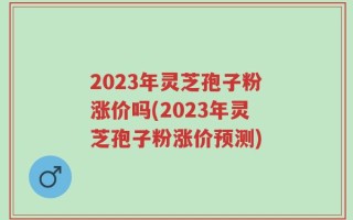 2023年灵芝孢子粉涨价吗(2023年灵芝孢子粉涨价预测)