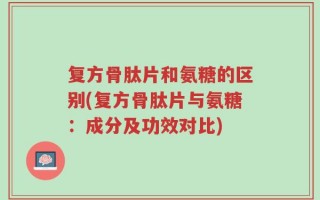 复方骨肽片和氨糖的区别(复方骨肽片与氨糖：成分及功效对比)