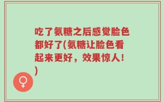 吃了氨糖之后感觉脸色都好了(氨糖让脸色看起来更好，效果惊人！)