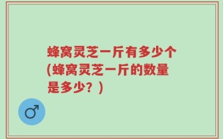 蜂窝灵芝一斤有多少个(蜂窝灵芝一斤的数量是多少？)