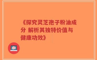 《探究灵芝孢子粉油成分 解析其独特价值与健康功效》