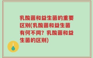 乳酸菌和益生菌的重要区别(乳酸菌和益生菌有何不同？乳酸菌和益生菌的区别)