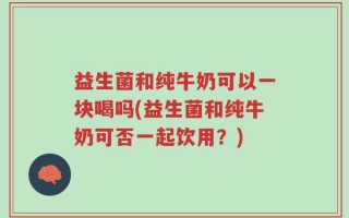 益生菌和纯牛奶可以一块喝吗(益生菌和纯牛奶可否一起饮用？)