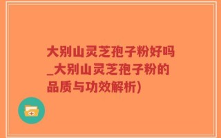 大别山灵芝孢子粉好吗_大别山灵芝孢子粉的品质与功效解析)