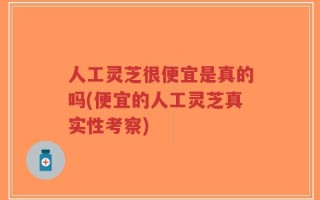 人工灵芝很便宜是真的吗(便宜的人工灵芝真实性考察)