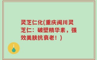 灵芝仁化(重庆闽川灵芝仁：破壁精华素，强效美肤抗衰老！)