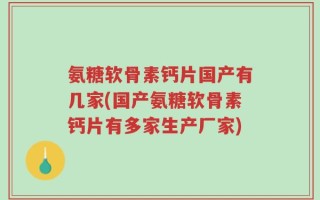 氨糖软骨素钙片国产有几家(国产氨糖软骨素钙片有多家生产厂家)