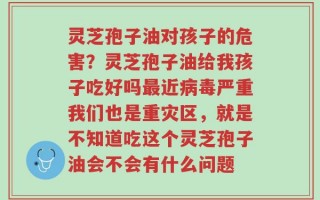 灵芝孢子油对孩子的危害？灵芝孢子油给我孩子吃好吗最近病毒严重我们也是重灾区，就是不知道吃这个灵芝孢子油会不会有什么问题