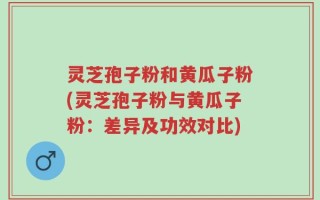 灵芝孢子粉和黄瓜子粉(灵芝孢子粉与黄瓜子粉：差异及功效对比)