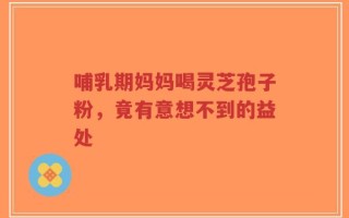 哺乳期妈妈喝灵芝孢子粉，竟有意想不到的益处