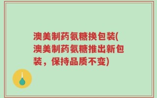 澳美制药氨糖换包装(澳美制药氨糖推出新包装，保持品质不变)