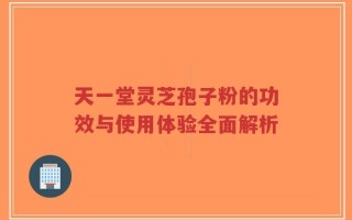 天一堂灵芝孢子粉的功效与使用体验全面解析
