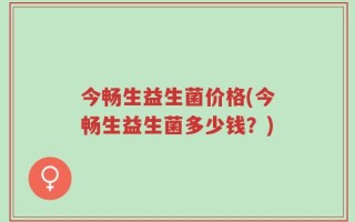 今畅生益生菌价格(今畅生益生菌多少钱？)