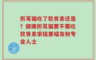 折耳猫吃了软骨素还是？健康折耳猫要不要吃软骨素求组里喵友和专业人士