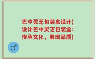 巴中灵芝包装盒设计(设计巴中灵芝包装盒：传承文化，展现品质)