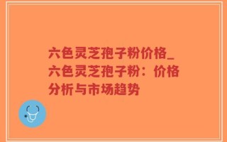 六色灵芝孢子粉价格_六色灵芝孢子粉：价格分析与市场趋势