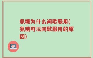 氨糖为什么间歇服用(氨糖可以间歇服用的原因)