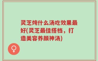 灵芝炖什么汤吃效果最好(灵芝最佳搭档，打造美容养颜神汤)
