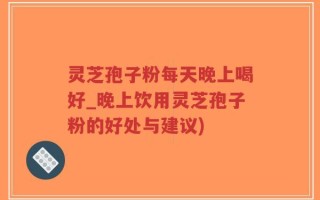 灵芝孢子粉每天晚上喝好_晚上饮用灵芝孢子粉的好处与建议)