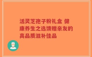 活灵芝孢子粉礼盒 健康养生之选馈赠亲友的高品质滋补佳品