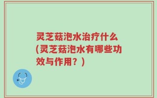 灵芝菇泡水治疗什么 (灵芝菇泡水有哪些功效与作用？)