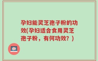 孕妇能灵芝孢子粉的功效(孕妇适合食用灵芝孢子粉，有何功效？)